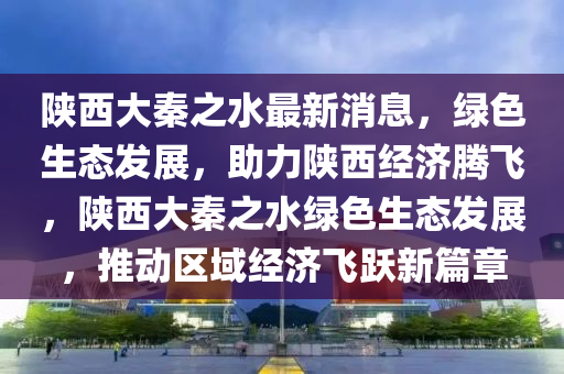 陕西大秦之水最新消息，绿色生态发展，助力陕西经济腾飞，陕西大秦之水绿色生态发展，推动区域经济飞跃新篇章