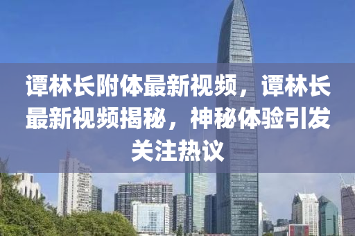 谭林长附体最新视频，谭林长最新视频揭秘，神秘体验引发关注热议