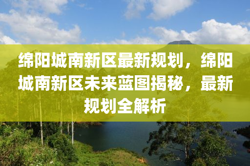 绵阳城南新区最新规划，绵阳城南新区未来蓝图揭秘，最新规划全解析