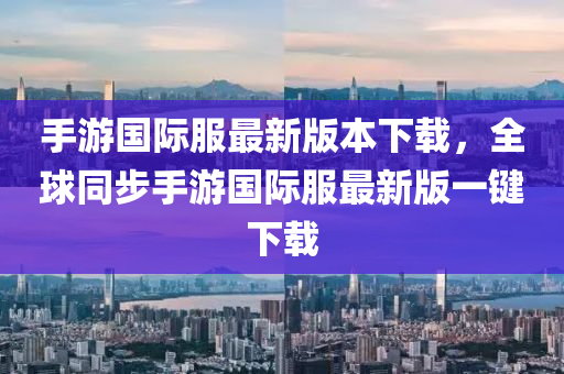 手游国际服最新版本下载，全球同步手游国际服最新版一键下载