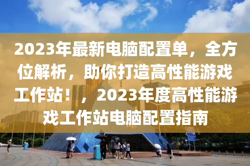 2023年最新电脑配置单，全方位解析，助你打造高性能游戏工作站！，2023年度高性能游戏工作站电脑配置指南