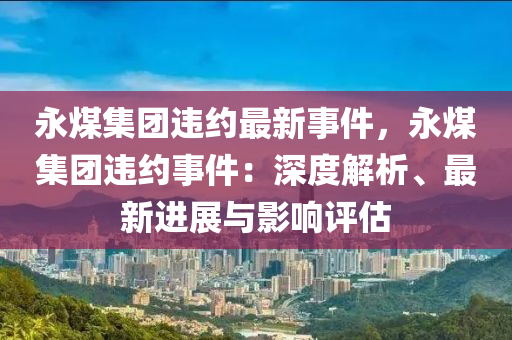 永煤集团违约最新事件，永煤集团违约事件：深度解析、最新进展与影响评估