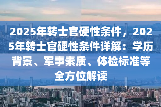 2025年转士官硬性条件，2025年转士官硬性条件详解：学历背景、军事素质、体检标准等全方位解读