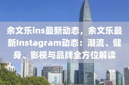 余文乐ins最新动态，余文乐最新Instagram动态：潮流、健身、影视与品牌全方位解读