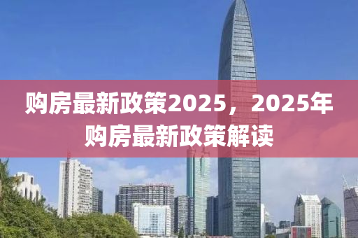 购房最新政策2025，2025年购房最新政策解读