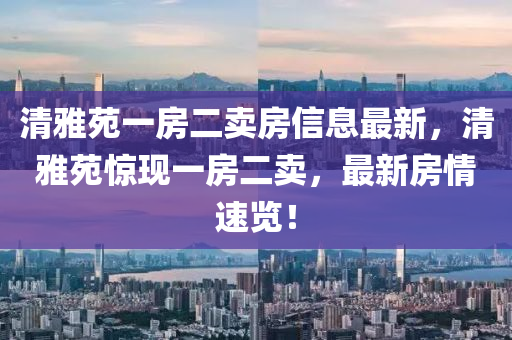 清雅苑一房二卖房信息最新，清雅苑惊现一房二卖，最新房情速览！