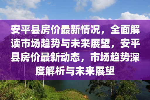 安平县房价最新情况，全面解读市场趋势与未来展望，安平县房价最新动态，市场趋势深度解析与未来展望