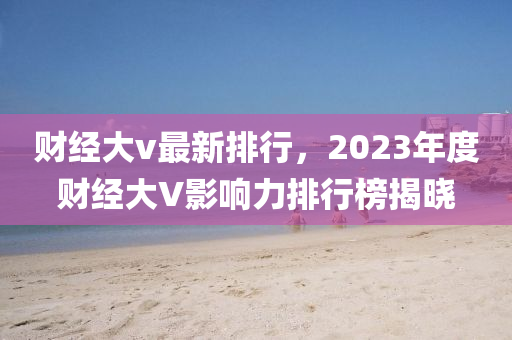 财经大v最新排行，2023年度财经大V影响力排行榜揭晓