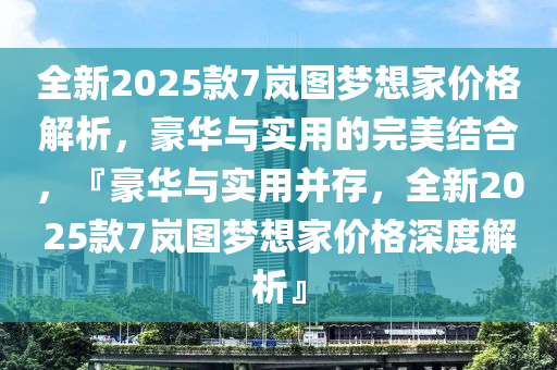 全新2025款7岚图梦想家价格解析，豪华与实用的完美结合，『豪华与实用并存，全新2025款7岚图梦想家价格深度解析』