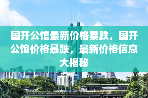 国开公馆最新价格暴跌，国开公馆价格暴跌，最新价格信息大揭秘