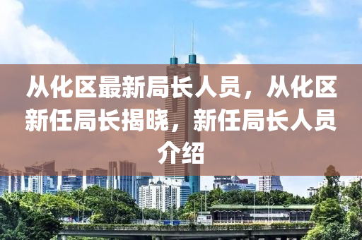 从化区最新局长人员，从化区新任局长揭晓，新任局长人员介绍