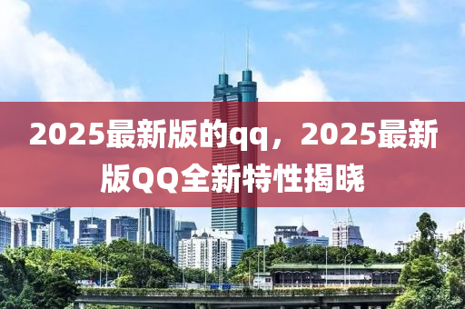 2025最新版的qq，2025最新版QQ全新特性揭晓