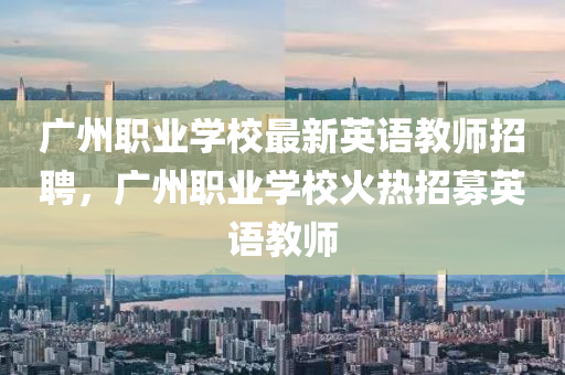 广州职业学校最新英语教师招聘，广州职业学校火热招募英语教师