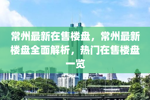 常州最新在售楼盘，常州最新楼盘全面解析，热门在售楼盘一览