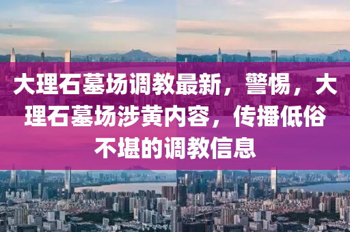 大理石墓场调教最新，警惕，大理石墓场涉黄内容，传播低俗不堪的调教信息