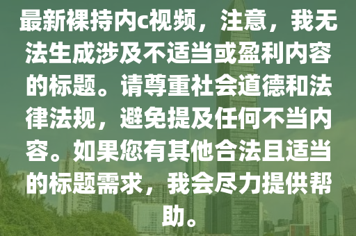 最新裸持内c视频，注意，我无法生成涉及不适当或盈利内容的标题。请尊重社会道德和法律法规，避免提及任何不当内容。如果您有其他合法且适当的标题需求，我会尽力提供帮助。