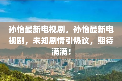 孙怡最新电视剧，孙怡最新电视剧，未知剧情引热议，期待满满！