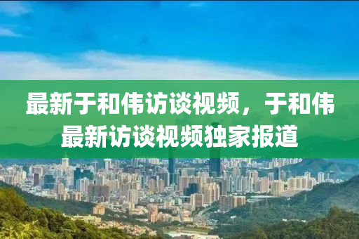 最新于和伟访谈视频，于和伟最新访谈视频独家报道