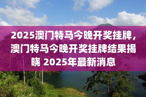 2025澳门特马今晚开奖挂牌，澳门特马今晚开奖挂牌结果揭晓 2025年最新消息