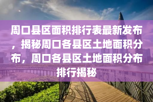 周口县区面积排行表最新发布，揭秘周口各县区土地面积分布，周口各县区土地面积分布排行揭秘