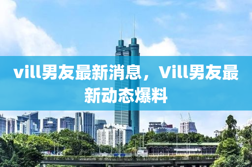 vill男友最新消息，Vill男友最新动态爆料