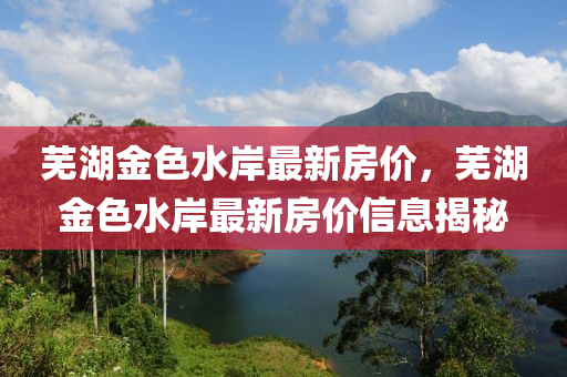 芜湖金色水岸最新房价，芜湖金色水岸最新房价信息揭秘