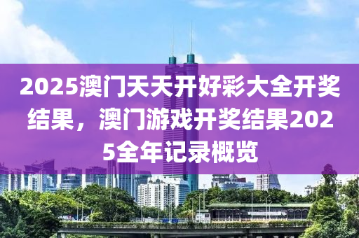 2025澳门天天开好彩大全开奖结果，澳门游戏开奖结果2025全年记录概览