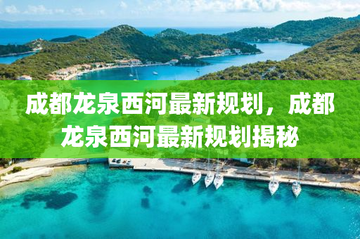 成都龙泉西河最新规划，成都龙泉西河最新规划揭秘