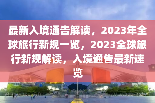 最新入境通告解读，2023年全球旅行新规一览，2023全球旅行新规解读，入境通告最新速览