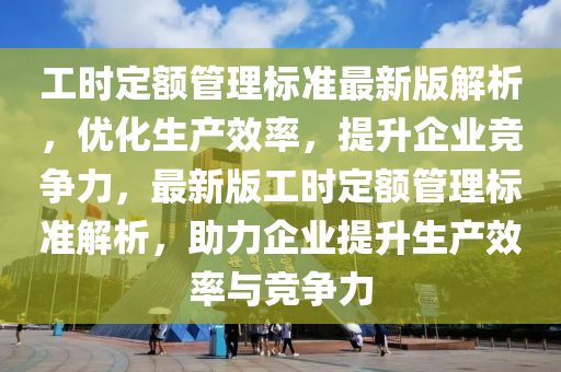 工时定额管理标准最新版解析，优化生产效率，提升企业竞争力，最新版工时定额管理标准解析，助力企业提升生产效率与竞争力