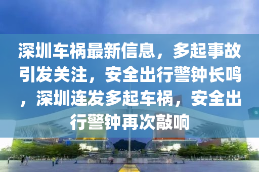 深圳车祸最新信息，多起事故引发关注，安全出行警钟长鸣，深圳连发多起车祸，安全出行警钟再次敲响