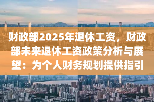 财政部2025年退休工资，财政部未来退休工资政策分析与展望：为个人财务规划提供指引