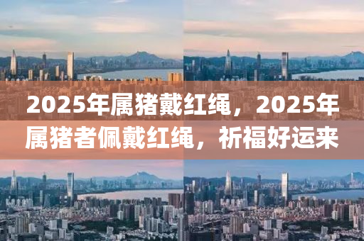 2025年属猪戴红绳，2025年属猪者佩戴红绳，祈福好运来