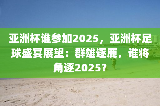 亚洲杯谁参加2025，亚洲杯足球盛宴展望：群雄逐鹿，谁将角逐2025？