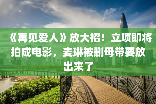 《再见爱人》放大招！立项即将拍成电影，麦琳被删母带要放出来了