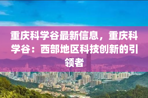 重庆科学谷最新信息，重庆科学谷：西部地区科技创新的引领者