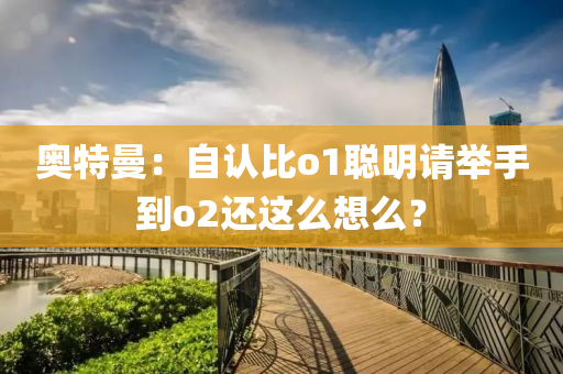 奥特曼：自认比o1聪明请举手到o2还这么想么？