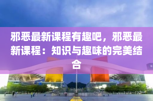 邪恶最新课程有趣吧，邪恶最新课程：知识与趣味的完美结合