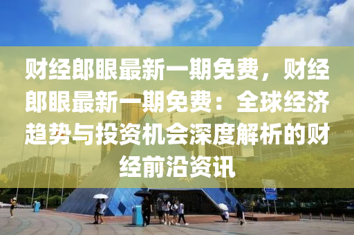 财经郎眼最新一期免费，财经郎眼最新一期免费：全球经济趋势与投资机会深度解析的财经前沿资讯