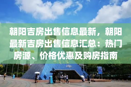 朝阳吉房出售信息最新，朝阳最新吉房出售信息汇总：热门房源、价格优惠及购房指南