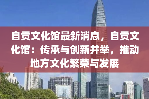 自贡文化馆最新消息，自贡文化馆：传承与创新并举，推动地方文化繁荣与发展