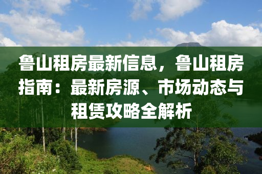 鲁山租房最新信息，鲁山租房指南：最新房源、市场动态与租赁攻略全解析