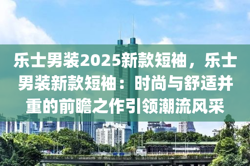 乐士男装2025新款短袖，乐士男装新款短袖：时尚与舒适并重的前瞻之作引领潮流风采