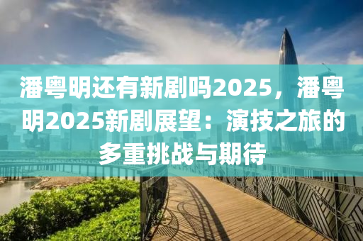 潘粤明还有新剧吗2025，潘粤明2025新剧展望：演技之旅的多重挑战与期待