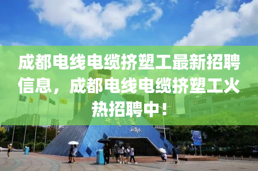 成都电线电缆挤塑工最新招聘信息，成都电线电缆挤塑工火热招聘中！