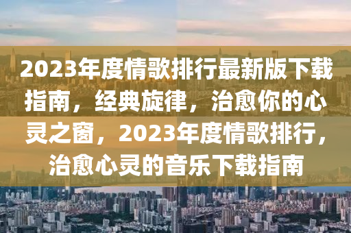 2023年度情歌排行最新版下载指南，经典旋律，治愈你的心灵之窗，2023年度情歌排行，治愈心灵的音乐下载指南