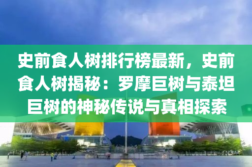 史前食人树排行榜最新，史前食人树揭秘：罗摩巨树与泰坦巨树的神秘传说与真相探索