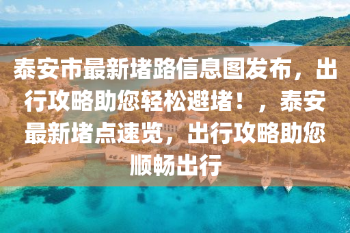 泰安市最新堵路信息图发布，出行攻略助您轻松避堵！，泰安最新堵点速览，出行攻略助您顺畅出行