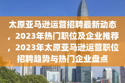 太原亚马逊运营招聘最新动态，2023年热门职位及企业推荐，2023年太原亚马逊运营职位招聘趋势与热门企业盘点