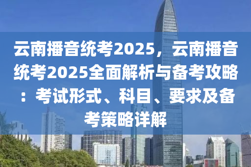 云南播音统考2025，云南播音统考2025全面解析与备考攻略：考试形式、科目、要求及备考策略详解